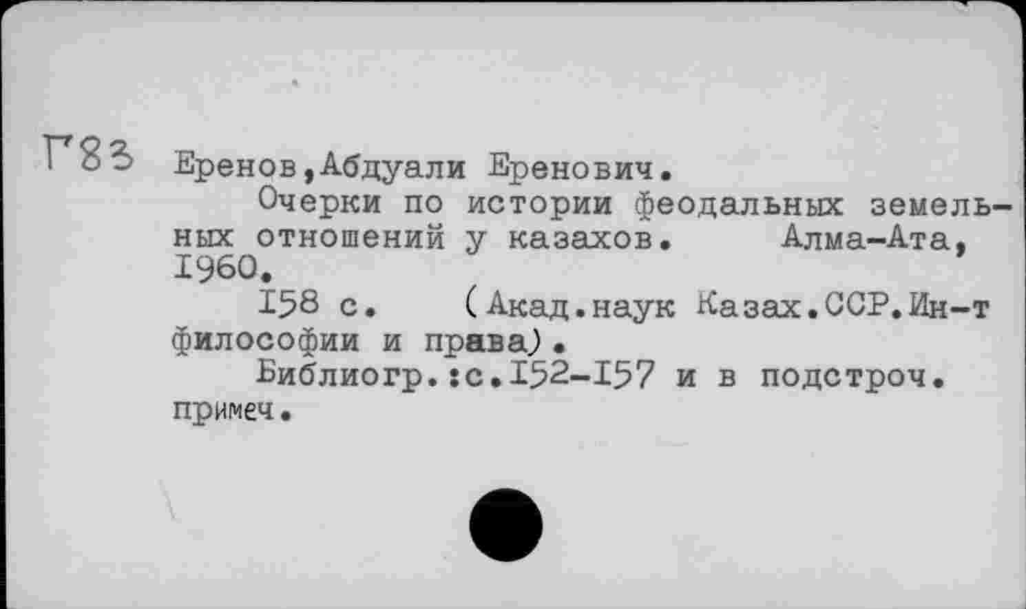 ﻿Г85
Еренов,Абдуали Еренович.
Очерки по истории феодальных земельных отношений у казахов. Алма-Ата, I960.
158 с.	(Акад.наук Казах.ССР.Ин-т
философии и права.) •
Библиогр.JC.I52-I57 и в подстроч. примеч •